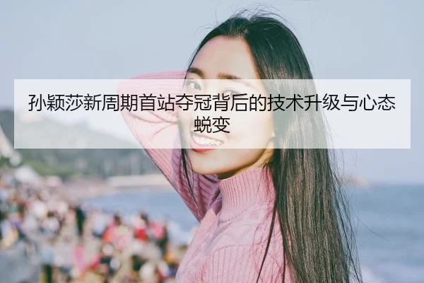 孙颖莎新周期首站夺冠背后的技术升级与心态蜕变