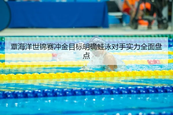 覃海洋世锦赛冲金目标明确蛙泳对手实力全面盘点