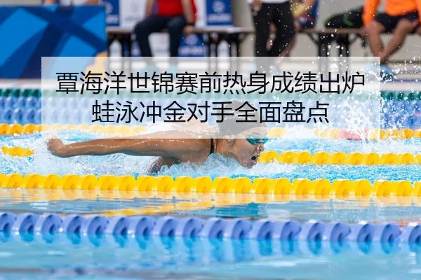 覃海洋世锦赛前热身成绩出炉 蛙泳冲金对手全面盘点
